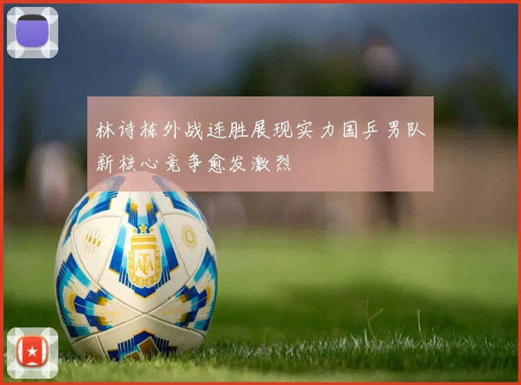 林诗栋外战连胜展现实力国乒男队新核心竞争愈发激烈
