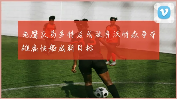 老鹰交易多特后或放弃沃特森争夺雄鹿快船成新目标